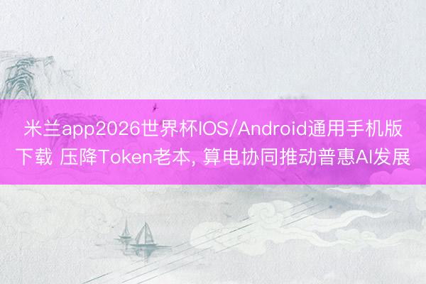 米兰app2026世界杯IOS/Android通用手机版下载 压降Token老本, 算电协同推动普惠AI发展