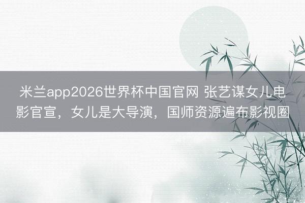 米兰app2026世界杯中国官网 张艺谋女儿电影官宣，女儿是大导演，国师资源遍布影视圈