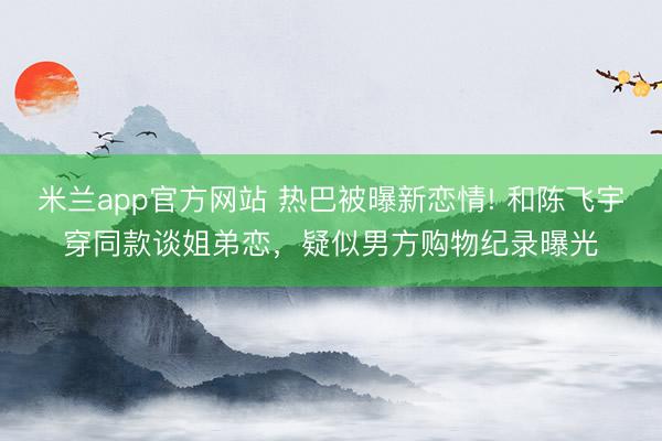 米兰app官方网站 热巴被曝新恋情! 和陈飞宇穿同款谈姐弟恋，疑似男方购物纪录曝光