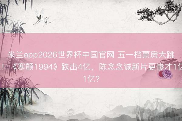 米兰app2026世界杯中国官网 五一档票房大跳水！《寒颤1994》跌出4亿，陈念念诚新片更惨才1亿？