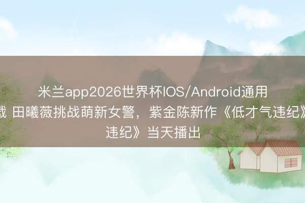 米兰app2026世界杯IOS/Android通用手机版下载 田曦薇挑战萌新女警，紫金陈新作《低才气违纪》当天播出