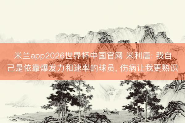 米兰app2026世界杯中国官网 米利唐: 我自己是依靠爆发力和速率的球员, 伤病让我更熟识