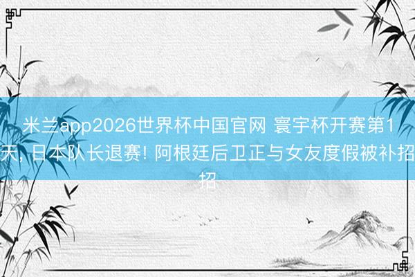 米兰app2026世界杯中国官网 寰宇杯开赛第1天, 日本队长退赛! 阿根廷后卫正与女友度假被补招