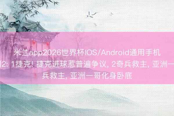 米兰app2026世界杯IOS/Android通用手机版下载 韩国2: 1捷克! 捷克进球惹普遍争议, 2奇兵救主, 亚洲一哥化身卧底