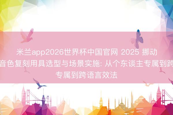 米兰app2026世界杯中国官网 2025 挪动端全地点音色复刻用具选型与场景实施: 从个东谈主专属到跨语言效法