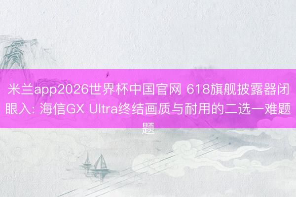 米兰app2026世界杯中国官网 618旗舰披露器闭眼入: 海信GX Ultra终结画质与耐用的二选一难题