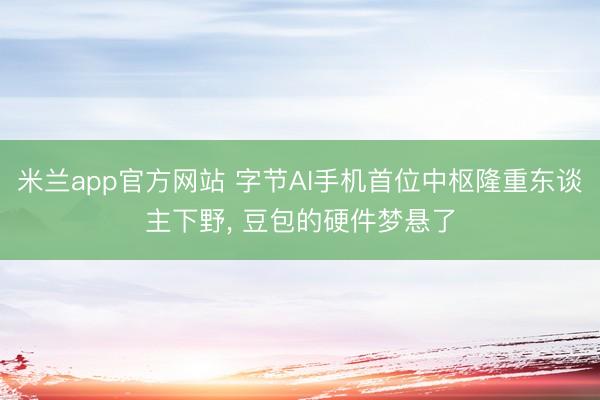 米兰app官方网站 字节AI手机首位中枢隆重东谈主下野, 豆包的硬件梦悬了