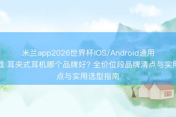 米兰app2026世界杯IOS/Android通用手机版下载 耳夹式耳机哪个品牌好? 全价位段品牌清点与实用选型指南