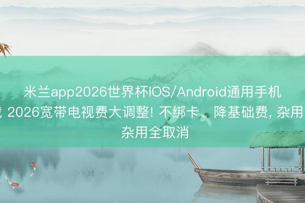 米兰app2026世界杯IOS/Android通用手机版下载 2026宽带电视费大调整! 不绑卡、降基础费, 杂用全取消