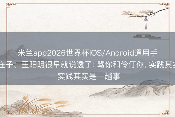米兰app2026世界杯IOS/Android通用手机版下载 庄子、王阳明很早就说透了: 骂你和伶仃你, 实践其实是一趟事