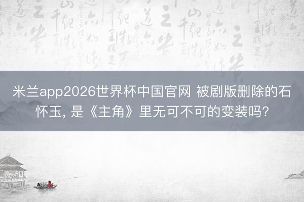 米兰app2026世界杯中国官网 被剧版删除的石怀玉, 是《主角》里无可不可的变装吗?