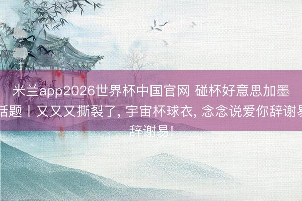 米兰app2026世界杯中国官网 碰杯好意思加墨·话题丨又又又撕裂了, 宇宙杯球衣, 念念说爱你辞谢易!