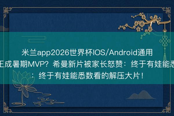 米兰app2026世界杯IOS/Android通用手机版下载 骷髅王成暑期MVP？希曼新片被家长怒赞：终于有娃能悉数看的解压大片！