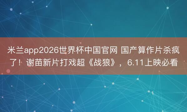 米兰app2026世界杯中国官网 国产算作片杀疯了！谢苗新片打戏超《战狼》，6.11上映必看