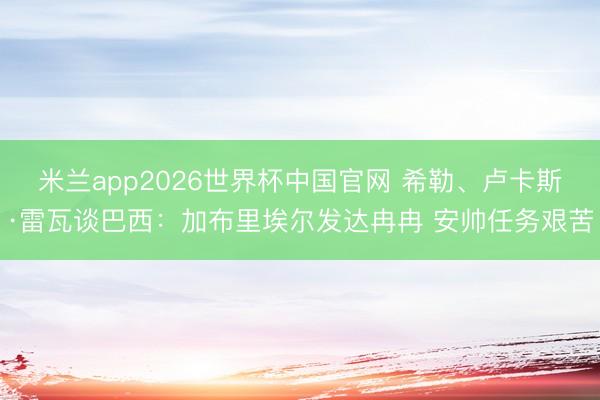 米兰app2026世界杯中国官网 希勒、卢卡斯·雷瓦谈巴西：加布里埃尔发达冉冉 安帅任务艰苦