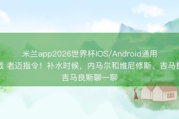 米兰app2026世界杯IOS/Android通用手机版下载 老迈指令！补水时候，内马尔和维尼修斯、吉马良斯聊一聊