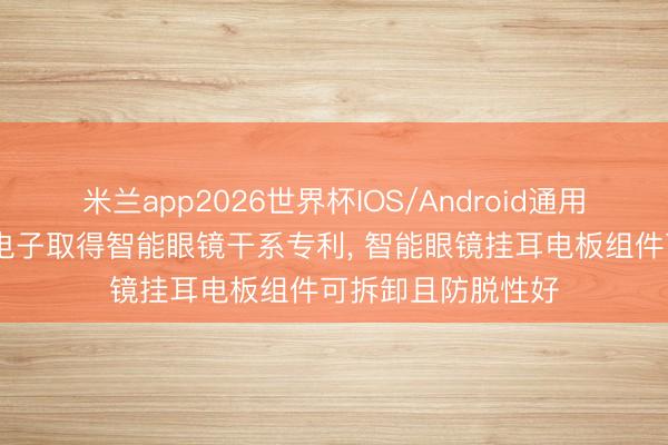 米兰app2026世界杯IOS/Android通用手机版下载 三奕电子取得智能眼镜干系专利, 智能眼镜挂耳电板组件可拆卸且防脱性好