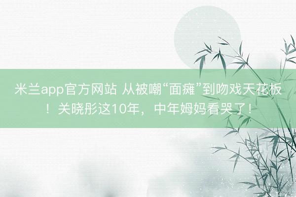 米兰app官方网站 从被嘲“面瘫”到吻戏天花板！关晓彤这10年，中年姆妈看哭了！