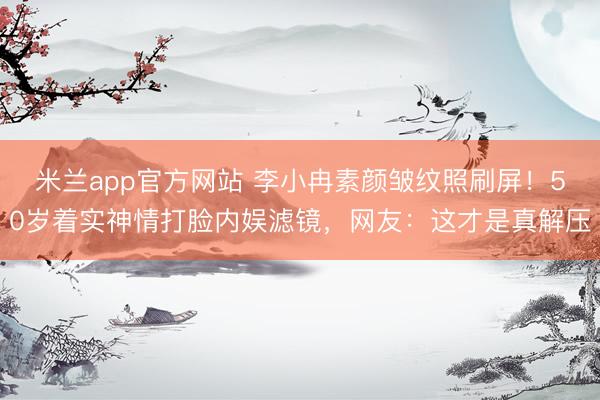 米兰app官方网站 李小冉素颜皱纹照刷屏！50岁着实神情打脸内娱滤镜，网友：这才是真解压
