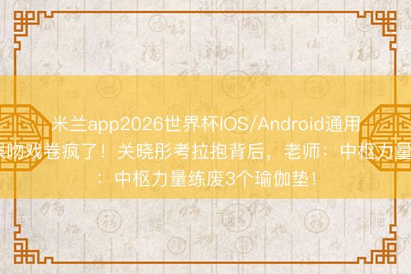 米兰app2026世界杯IOS/Android通用手机版下载 内娱吻戏卷疯了！关晓彤考拉抱背后，老师：中枢力量练废3个瑜伽垫！