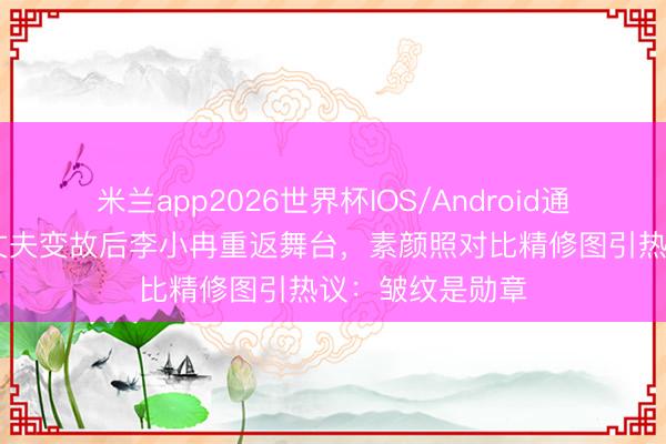 米兰app2026世界杯IOS/Android通用手机版下载 丈夫变故后李小冉重返舞台，素颜照对比精修图引热议：皱纹是勋章