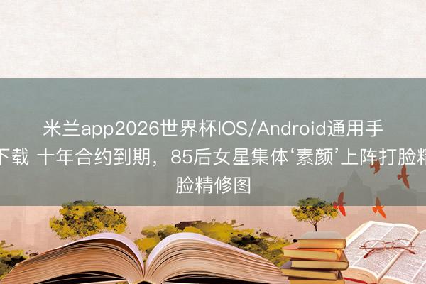 米兰app2026世界杯IOS/Android通用手机版下载 十年合约到期，85后女星集体‘素颜’上阵打脸精修图