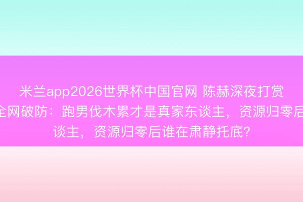 米兰app2026世界杯中国官网 陈赫深夜打赏Baby不连麦！全网破防：跑男伐木累才是真家东谈主，资源归零后谁在肃静托底？