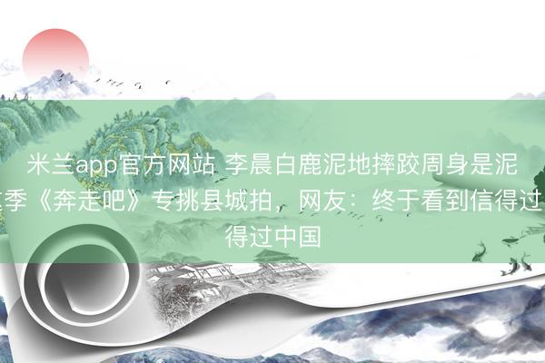 米兰app官方网站 李晨白鹿泥地摔跤周身是泥！这季《奔走吧》专挑县城拍，网友：终于看到信得过中国