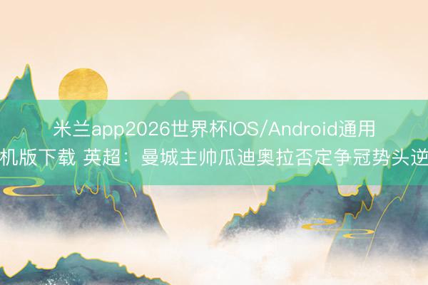 米兰app2026世界杯IOS/Android通用手机版下载 英超：曼城主帅瓜迪奥拉否定争冠势头逆转