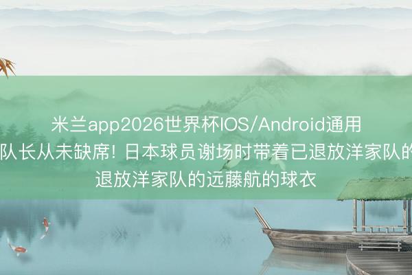 米兰app2026世界杯IOS/Android通用手机版下载 老队长从未缺席! 日本球员谢场时带着已退放洋家队的远藤航的球衣