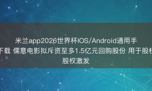 米兰app2026世界杯IOS/Android通用手机版下载 儒意电影拟斥资至多1.5亿元回购股份 用于股权激发