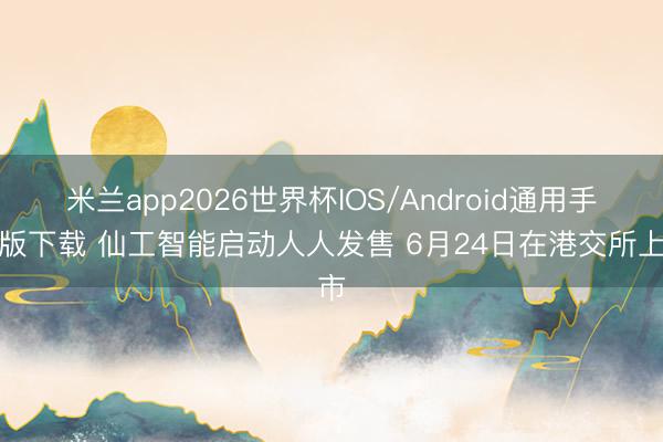 米兰app2026世界杯IOS/Android通用手机版下载 仙工智能启动人人发售 6月24日在港交所上市
