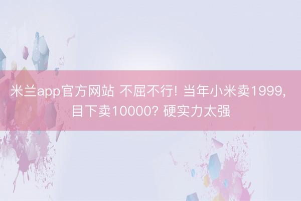 米兰app官方网站 不屈不行! 当年小米卖1999, 目下卖10000? 硬实力太强