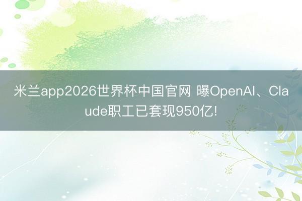 米兰app2026世界杯中国官网 曝OpenAI、Claude职工已套现950亿!