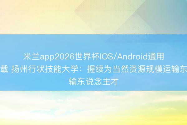 米兰app2026世界杯IOS/Android通用手机版下载 扬州行状技能大学：握续为当然资源规模运输东说念主才