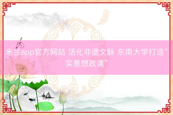 米兰app官方网站 活化非遗文脉 东南大学打造“实景想政课”