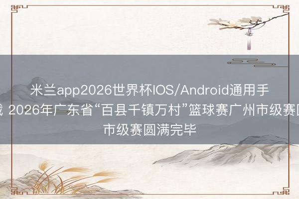 米兰app2026世界杯IOS/Android通用手机版下载 2026年广东省“百县千镇万村”篮球赛广州市级赛圆满完毕