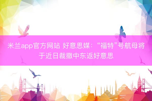 米兰app官方网站 好意思媒：“福特”号航母将于近日裁撤中东返好意思
