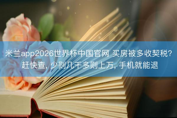 米兰app2026世界杯中国官网 买房被多收契税? 赶快查, 少则几千多则上万, 手机就能退