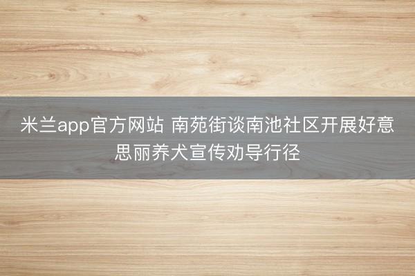米兰app官方网站 南苑街谈南池社区开展好意思丽养犬宣传劝导行径