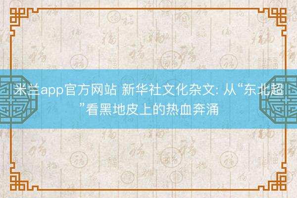 米兰app官方网站 新华社文化杂文: 从“东北超”看黑地皮上的热血奔涌
