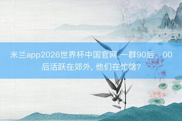 米兰app2026世界杯中国官网 一群90后、00后活跃在郊外, 他们在忙啥?