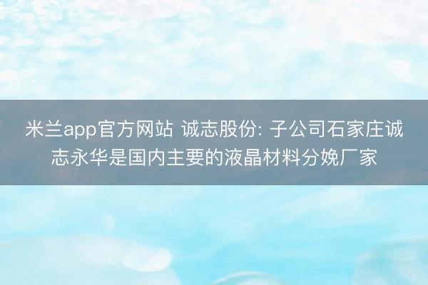 米兰app官方网站 诚志股份: 子公司石家庄诚志永华是国内主要的液晶材料分娩厂家