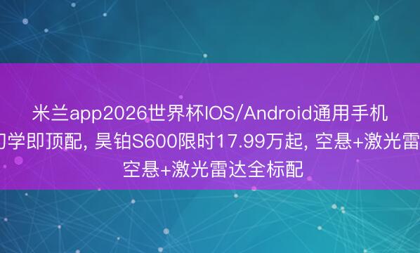 米兰app2026世界杯IOS/Android通用手机版下载 初学即顶配, 昊铂S600限时17.99万起, 空悬+激光雷达全标配
