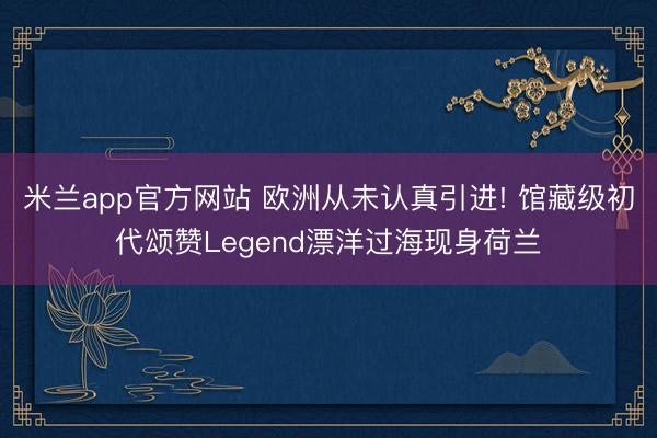 米兰app官方网站 欧洲从未认真引进! 馆藏级初代颂赞Legend漂洋过海现身荷兰