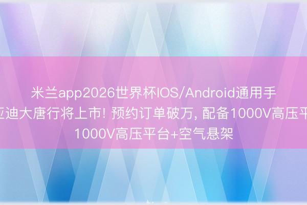米兰app2026世界杯IOS/Android通用手机版下载 比亚迪大唐行将上市! 预约订单破万, 配备1000V高压平台+空气悬架