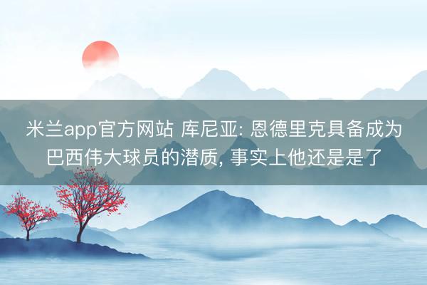米兰app官方网站 库尼亚: 恩德里克具备成为巴西伟大球员的潜质, 事实上他还是是了