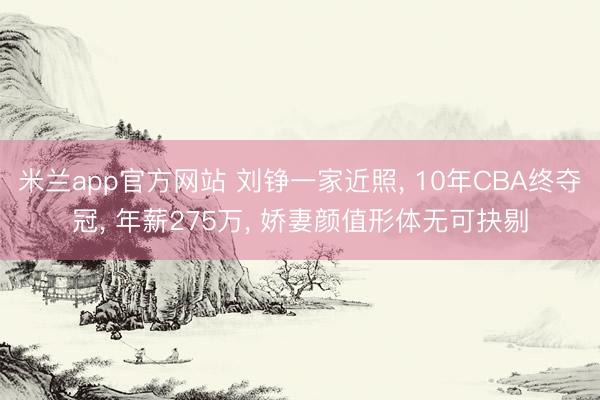 米兰app官方网站 刘铮一家近照, 10年CBA终夺冠, 年薪275万, 娇妻颜值形体无可抉剔