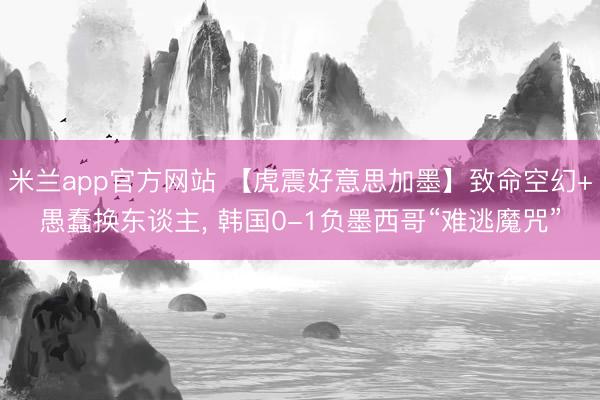 米兰app官方网站 【虎震好意思加墨】致命空幻+愚蠢换东谈主, 韩国0-1负墨西哥“难逃魔咒”